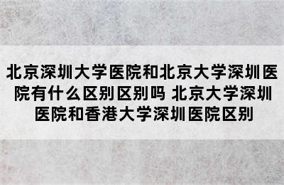 北京深圳大学医院和北京大学深圳医院有什么区别区别吗 北京大学深圳医院和香港大学深圳医院区别